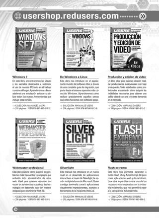 usershop.redusers.com
Windows 7 De Windows a Linux Producción y edición de video
Webmaster profesional Silverlight Flash extremo
En este libro, encontraremos las claves
y los secretos destinados a optimizar
el uso de nuestra PC tanto en el trabajo
comoenelhogar.Aprenderemosallevar
adelante una instalación exitosa y a uti-
lizar todas las nuevas herramientas que
incluyeestaversión.
Esta obra explica cómo superar los pro-
blemas más frecuentes y complejos que
enfrenta todo administrador de sitios
web. Ideal para quienes necesiten co-
nocer las tendencias actuales y las tec-
nologías en desarrollo que son materia
obligadaparadominarlaWeb2.0.
Esta obra nos introduce en el apasio-
nante mundo del software libre a través
de una completa guía de migración, que
partedesdeelsistemaoperativomásco-
nocido: Windows. Aprenderemos cómo
realizar gratuitamente aquellas tareas
queanteshacíamosconsoftwarepago.
Este manual nos introduce en un nuevo
nivel en el desarrollo de aplicaciones
interactivas a través de Silverlight, la op-
ciónmultiplataformadeMicrosoft.Quien
consiga dominarlo creará aplicaciones
visualmente impresionantes, acordes a
lostiemposdelaincipienteWeb3.0.
Un libro ideal para quienes deseen reali-
zar producciones audiovisuales con bajo
presupuesto. Tanto estudiantes como pro-
fesionales encontrarán cómo adquirir las
habilidades necesarias para obtener una
salida laboral con una creciente demanda
enelmercado.
Este libro nos permitirá aprender a
fondo Flash CS4 y ActionScript 3.0 para
crear aplicaciones web y de escritorio.
Una obra imperdible sobre uno de los
recursos más empleados en la indus-
tria multimedia, que nos permitirá estar
a la vanguardia del desarrollo.
> COLECCIÓN: MANUALES USERS
> 320 páginas / ISBN 978-987-663-015-3
> COLECCIÓN: MANUALES USERS
> 336 páginas / ISBN 978-987-663-011-5
> COLECCIÓN: MANUALES USERS
> 336 páginas / ISBN 978-987-663-013-9
> COLECCIÓN: MANUALES USERS
> 352 páginas / ISBN 978-987-663-010-8
> COLECCIÓN: MANUALES USERS
> 336 páginas / ISBN 978-987-663-012-2
> COLECCIÓN: MANUALES USERS
> 320 páginas / ISBN 978-987-663-009-2
catalogo.indd 4catalogo.indd 4 02/08/2010 10:43:5802/08/2010 10:43:58
 