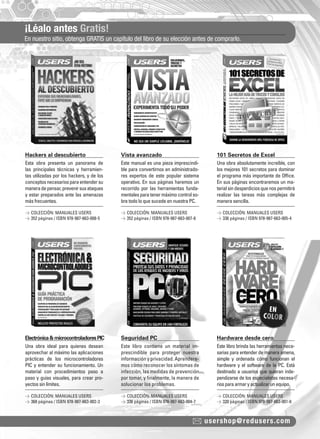 ¡Léalo antes Gratis!
En nuestro sitio, obtenga GRATIS un capítulo del libro de su elección antes de comprarlo.
usershop@redusers.com
Hackers al descubierto Vista avanzado 101 Secretos de Excel
Electrónica&microcontroladoresPIC Seguridad PC Hardware desde cero
Esta obra presenta un panorama de
las principales técnicas y herramien-
tas utilizadas por los hackers, y de los
conceptosnecesariosparaentendersu
maneradepensar,prevenirsusataques
y estar preparados ante las amenazas
más frecuentes.
Una obra ideal para quienes desean
aprovechar al máximo las aplicaciones
prácticas de los microcontroladores
PIC y entender su funcionamiento. Un
material con procedimientos paso a
paso y guías visuales, para crear pro-
yectos sin límites.
Este manual es una pieza imprescindi-
ble para convertirnos en administrado-
res expertos de este popular sistema
operativo. En sus páginas haremos un
recorrido por las herramientas funda-
mentalesparatenermáximocontrolso-
bre todo lo que sucede en nuestra PC.
Este libro contiene un material im-
prescindible para proteger nuestra
información y privacidad. Aprendere-
mos cómo reconocer los síntomas de
infección, las medidas de prevención
por tomar, y ﬁnalmente, la manera de
solucionar los problemas.
Una obra absolutamente increíble, con
los mejores 101 secretos para dominar
el programa más importante de Ofﬁce.
En sus páginas encontraremos un ma-
terialsindesperdiciosquenospermitirá
realizar las tareas más complejas de
manera sencilla.
Este libro brinda las herramientas nece-
sarias para entender de manera amena,
simple y ordenada cómo funcionan el
hardware y el software de la PC. Está
destinado a usuarios que quieran inde-
pendizarse de los especialistas necesa-
riosparaarmaryactualizarunequipo.
> COLECCIÓN: MANUALES USERS
> 352 páginas / ISBN 978-987-663-008-5
> COLECCIÓN: MANUALES USERS
> 368 páginas / ISBN 978-987-663-002-3
> COLECCIÓN: MANUALES USERS
> 352 páginas / ISBN 978-987-663-007-8
> COLECCIÓN: MANUALES USERS
> 336 páginas / ISBN 978-987-663-004-7
> COLECCIÓN: MANUALES USERS
> 336 páginas / ISBN 978-987-663-005-4
> COLECCIÓN: MANUALES USERS
> 320 páginas / ISBN 978-987-663-001-6
catalogo.indd 5catalogo.indd 5 02/08/2010 10:44:1202/08/2010 10:44:12
 