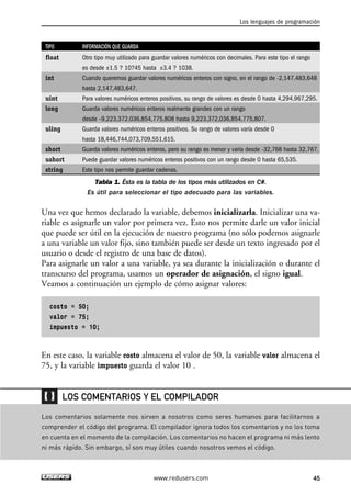 TIPO INFORMACIÓN QUE GUARDA
float Otro tipo muy utilizado para guardar valores numéricos con decimales. Para este tipo el rango
es desde ±1.5 ? 10?45 hasta ±3.4 ? 1038.
int Cuando queremos guardar valores numéricos enteros con signo, en el rango de -2,147,483,648
hasta 2,147,483,647.
uint Para valores numéricos enteros positivos, su rango de valores es desde 0 hasta 4,294,967,295.
long Guarda valores numéricos enteros realmente grandes con un rango
desde –9,223,372,036,854,775,808 hasta 9,223,372,036,854,775,807.
uling Guarda valores numéricos enteros positivos. Su rango de valores varía desde 0
hasta 18,446,744,073,709,551,615.
short Guarda valores numéricos enteros, pero su rango es menor y varía desde -32,768 hasta 32,767.
ushort Puede guardar valores numéricos enteros positivos con un rango desde 0 hasta 65,535.
string Este tipo nos permite guardar cadenas.
Tabla 1. Ésta es la tabla de los tipos más utilizados en C#.
Es útil para seleccionar el tipo adecuado para las variables.
Una vez que hemos declarado la variable, debemos inicializarla. Inicializar una va-
riable es asignarle un valor por primera vez. Esto nos permite darle un valor inicial
que puede ser útil en la ejecución de nuestro programa (no sólo podemos asignarle
a una variable un valor fijo, sino también puede ser desde un texto ingresado por el
usuario o desde el registro de una base de datos).
Para asignarle un valor a una variable, ya sea durante la inicialización o durante el
transcurso del programa, usamos un operador de asignación, el signo igual.
Veamos a continuación un ejemplo de cómo asignar valores:
costo = 50;
valor = 75;
impuesto = 10;
En este caso, la variable costo almacena el valor de 50, la variable valor almacena el
75, y la variable impuesto guarda el valor 10 .
Los lenguajes de programación
45www.redusers.com
Los comentarios solamente nos sirven a nosotros como seres humanos para facilitarnos a
comprender el código del programa. El compilador ignora todos los comentarios y no los toma
en cuenta en el momento de la compilación. Los comentarios no hacen el programa ni más lento
ni más rápido. Sin embargo, sí son muy útiles cuando nosotros vemos el código.
LOS COMENTARIOS Y EL COMPILADOR
02_C#2010.qxd 8/6/10 8:16 PM Page 45
 