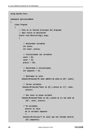 using System.Text;
namespace AplicacionBase
{
class Program
{
// Esta es la función principal del programa
// Aquí inicia la aplicación
static void Main(string[] args)
{
// Declaramos variables
int costo;
int valor, precio;
// Inicializamos las variables
costo = 50;
valor = 75;
precio = 125;
// Declaramos e inicializamos
int impuesto = 10;
// Mostramos un valor
Console.WriteLine(“El valor adentro de costo es {0}”, costo);
// Varias variables
Console.WriteLine(“Valor es {0} y precio es {1}”, valor,
precio);
// Dos veces la misma variable
Console.WriteLine(“Valor es {0} y precio es {1} con valor de
{0}”, valor, precio);
/* No olvidemos
mostrar el valor
de la variable impuesto
*/
Console.WriteLine(“Y el valor que nos faltaba mostrar
{0}”,impuesto);
2. LOS ELEMENTOS BÁSICOS DE UN PROGRAMA
48 www.redusers.com
02_C#2010.qxd 8/6/10 8:16 PM Page 48
 