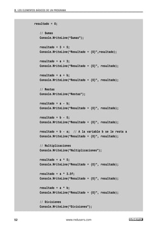 resultado = 0;
// Sumas
Console.WriteLine(“Sumas”);
resultado = 3 + 5;
Console.WriteLine(“Resultado = {0}”,resultado);
resultado = a + 3;
Console.WriteLine(“Resultado = {0}”, resultado);
resultado = a + b;
Console.WriteLine(“Resultado = {0}”, resultado);
// Restas
Console.WriteLine(“Restas”);
resultado = a - b;
Console.WriteLine(“Resultado = {0}”, resultado);
resultado = b - 5;
Console.WriteLine(“Resultado = {0}”, resultado);
resultado = b - a; // A la variable b se le resta a
Console.WriteLine(“Resultado = {0}”, resultado);
// Multiplicaciones
Console.WriteLine(“Multiplicaciones”);
resultado = a * 5;
Console.WriteLine(“Resultado = {0}”, resultado);
resultado = a * 3.5f;
Console.WriteLine(“Resultado = {0}”, resultado);
resultado = a * b;
Console.WriteLine(“Resultado = {0}”, resultado);
// Divisiones
Console.WriteLine(“Divisiones”);
2. LOS ELEMENTOS BÁSICOS DE UN PROGRAMA
52 www.redusers.com
02_C#2010.qxd 8/6/10 8:16 PM Page 52
 