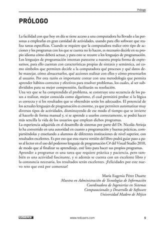PRÓLOGO
La facilidad con que hoy en día se tiene acceso a una computadora ha llevado a las per-
sonas a emplearlas en gran cantidad de actividades, usando para ello software que rea-
liza tareas específicas. Cuando se requiere que la computadora realice otro tipo de ac-
ciones y los programas con los que se cuenta no lo hacen, es necesario decirle en su pro-
pio idioma cómo deberá actuar, y para esto se recurre a los lenguajes de programación.
Los lenguajes de programación intentan parecerse a nuestra propia forma de expre-
sarnos, para ello cuentan con características propias de sintaxis y semántica, así co-
mo símbolos que permiten decirle a la computadora qué procesos y qué datos de-
be manejar, cómo almacenarlos, qué acciones realizar con ellos y cómo presentarlos
al usuario. Por esta razón es importante contar con una metodología que permita
aprender hábitos correctos y efectivos para resolver problemas, los cuales, al ser sub-
divididos para su mejor comprensión, facilitarán su resolución.
Una vez que se ha comprendido el problema, se construye una secuencia de los pa-
sos a realizar, mejor conocida como algoritmo, el cual permitirá probar si la lógica
es correcta y si los resultados que se obtendrán serán los adecuados. El potencial de
los actuales lenguajes de programación es enorme, ya que permiten automatizar muy
diversos tipos de actividades, disminuyendo de ese modo el tiempo que se invierte
al hacerlo de forma manual y, si se aprende a usarlos correctamente, se podrá hacer
más sencilla la vida de los usuarios que emplean dichos programas.
La experiencia adquirida en el desarrollo de sistemas por parte del Dr. Nicolás Arrioja
lo ha convertido en una autoridad en cuanto a programación y buenas prácticas, com-
partiéndolas y enseñando a alumnos de diferentes instituciones de nivel superior, con
resultados excelentes. Es por eso que esta nueva versión del libro podrá guiar paso a pa-
so al lector en el uso del poderoso lenguaje de programación C# del Visual Studio 2010,
de modo que al finalizar su aprendizaje, esté listo para hacer sus propios programas.
Aprender a programar es una tarea que requiere práctica y paciencia, pero tam-
bién es una actividad fascinante, y si además se cuenta con un excelente libro y
la constancia necesaria, los resultados serán excelentes. ¡Felicidades por este nue-
vo reto que está por comenzar!
María Eugenia Pérez Duarte
Maestra en Administración de Tecnologías de Información
Coordinadora de Ingenierías en Sistemas
Computacionales y Desarrollo de Software
Universidad Madero de Méjico
Prólogo
5www.redusers.com
00_C#2010.qxd 8/6/10 8:14 PM Page 5
 