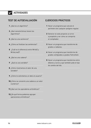 70 www.redusers.com
TEST DE AUTOEVALUACIÓN
1 ¿Qué es un algoritmo?
2 ¿Qué características tienen los
algoritmos?
3 ¿Qué es una sentencia?
4 ¿Cómo se finalizan las sentencias?
5 ¿Cuál es la diferencia entre Write() y
WriteLine()?
6 ¿Qué es una cadena?
7 ¿Qué es una variable?
8 ¿Cómo mostramos el valor de una
variable?
9 ¿Cómo le solicitamos un dato al usuario?
10¿Cómo se convierte una cadena a un valor
numérico?
11¿Qué son los operadores aritméticos?
12¿De qué forma podemos agrupar
operaciones aritméticas?
ACTIVIDADES
EJERCICIOS PRÁCTICOS
1 Hacer un programa que calcule el
perímetro de cualquier polígono regular.
2 Generar en este proyecto un error
a propósito y ver cómo se comporta
el compilador.
3 Hacer un programa que transforme de
grados a radianes.
4 Hacer un programa que transforme de
grados centígrados a grados Fahrenheit.
5 Hacer un programa que transforme entre
dólares y euros y que también pida el tipo
de cambio del día.
02_C#2010.qxd 8/6/10 8:17 PM Page 70
 