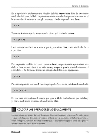 En el operador < evaluamos una relación del tipo menor que. Ésta da true como
resultado si el valor del lado izquierdo es menor que el valor que encontramos en el
lado derecho. Si esto no se cumple, entonces el valor regresado será false.
d < a
Tenemos 4 menor que 5, lo que resulta cierto y el resultado es true.
d < (a - 3)
La expresión a evaluar es 4 menor que 2, y se tiene false como resultado de la
expresión.
d < d
Esta expresión también da como resultado false, ya que 4 menor que 4 no es ver-
dadera. Para poder evaluar si un valor es mayor que o igual a otro valor usamos el
operador >=. Su forma de trabajo es similar a la de los otros operadores.
b >= a
Para esta expresión tenemos 7 mayor que igual a 5, es cierta y da true de resultado.
b >= (a + c)
En este caso obtendríamos 7 mayor que igual a 10, lo cual sabemos que es falso y
y, por lo cual, como resultado obtendríamos false.
La toma de decisiones
75www.redusers.com
Los operadores que se escriben con dos signos deben escribirse correctamente. No es lo mismo
>= que =>. Esto puede llevarnos a errores de sintaxis, pero al escribirlos en la forma correcta se
verán corregidos. También debemos recordar que se escriben sin espacios entre los signos, ya
que esto nos lleva a otro error de sintaxis.
COLOCAR LOS OPERADORES ADECUADAMENTE
03_C#2010_AJUSTADO.qxd 8/6/10 8:31 PM Page 75
 