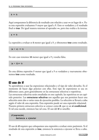 b >= b
Aquí comparamos la diferencia de resultado con relación a usar >= en lugar de >. Pa-
ra esta expresión evaluamos 7 mayor que igual a 7. Esto es verdadero y el resultado
final es true. De igual manera tenemos al operador <=, pero éste evalúa a la inversa.
a <= b
La expresión a evaluar es 5 menor que igual a 7, y obtenemos true como resultado.
(a + c) <= b
En este caso tenemos 10 menor que igual a 7 y resulta falso.
(a + 2)<= b
En esta última expresión 7 menor que igual a 7 es verdadero y nuevamente obte-
nemos true como resultado.
El uso de if
Ya aprendimos a usar las expresiones relacionales y el tipo de valor devuelto. Es el
momento de hacer algo práctico con ellas. Este tipo de expresiones se usa en
diferentes casos, pero generalmente en las estructuras selectivas o repetitivas.
Las estructuras selectivas serán estudiadas en este capítulo, las repetitivas en un capí-
tulo posterior. Las estructuras selectivas son aquellas que nos permiten hacer una
selección entre dos o varias rutas de ejecución posibles. La selección se llevará a cabo
según el valor de una expresión. Esta expresión puede ser una expresión relacional.
Nuestra primera estructura selectiva se conoce como if, que es un si condicional.
Si tal cosa sucede, entonces haz tal cosa. El uso del if es sencillo:
if(expresión)
Sentencia a ejecutar
El uso de if requiere que coloquemos una expresión a evaluar entre paréntesis. Si el
resultado de esta expresión es true, entonces la sentencia a ejecutar se lleva a cabo.
3. EL PROGRAMA TOMA DECISIONES
76 www.redusers.com
03_C#2010_AJUSTADO.qxd 8/6/10 8:31 PM Page 76
 