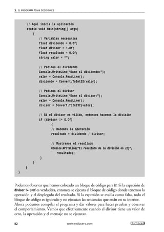 // Aquí inicia la aplicación
static void Main(string[] args)
{
// Variables necesarias
float dividendo = 0.0f;
float divisor = 1.0f;
float resultado = 0.0f;
string valor = “”;
// Pedimos el dividendo
Console.WriteLine(“Dame el dividendo:”);
valor = Console.ReadLine();
dividendo = Convert.ToInt32(valor);
// Pedimos el divisor
Console.WriteLine(“Dame el divisor:”);
valor = Console.ReadLine();
divisor = Convert.ToInt32(valor);
// Si el divisor es válido, entonces hacemos la división
if (divisor != 0.0f)
{
// Hacemos la operación
resultado = dividendo / divisor;
// Mostramos el resultado
Console.WriteLine(“El resultado de la división es {0}”,
resultado);
}
}
}
}
Podemos observar que hemos colocado un bloque de código para if. Si la expresión de
divisor != 0.0f es verdadera, entonces se ejecuta el bloque de código donde tenemos la
operación y el desplegado del resultado. Si la expresión se evalúa como falsa, todo el
bloque de código es ignorado y no ejecutan las sentencias que están en su interior.
Ahora podemos compilar el programa y dar valores para hacer pruebas y observar
el comportamiento. Vemos que efectivamente cuando el divisor tiene un valor de
cero, la operación y el mensaje no se ejecutan.
3. EL PROGRAMA TOMA DECISIONES
82 www.redusers.com
03_C#2010_AJUSTADO.qxd 8/6/10 8:32 PM Page 82
 
