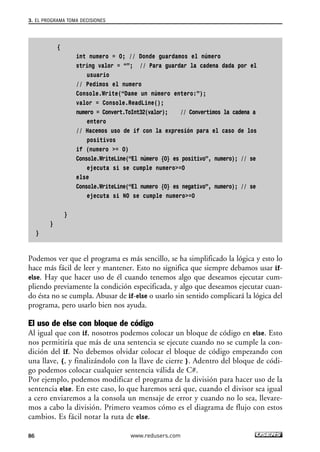 {
int numero = 0; // Donde guardamos el número
string valor = “”; // Para guardar la cadena dada por el
usuario
// Pedimos el numero
Console.Write(“Dame un número entero:”);
valor = Console.ReadLine();
numero = Convert.ToInt32(valor); // Convertimos la cadena a
entero
// Hacemos uso de if con la expresión para el caso de los
positivos
if (numero >= 0)
Console.WriteLine(“El número {0} es positivo”, numero); // se
ejecuta si se cumple numero>=0
else
Console.WriteLine(“El numero {0} es negativo”, numero); // se
ejecuta si NO se cumple numero>=0
}
}
}
Podemos ver que el programa es más sencillo, se ha simplificado la lógica y esto lo
hace más fácil de leer y mantener. Esto no significa que siempre debamos usar if-
else. Hay que hacer uso de él cuando tenemos algo que deseamos ejecutar cum-
pliendo previamente la condición especificada, y algo que deseamos ejecutar cuan-
do ésta no se cumpla. Abusar de if-else o usarlo sin sentido complicará la lógica del
programa, pero usarlo bien nos ayuda.
El uso de else con bloque de código
Al igual que con if, nosotros podemos colocar un bloque de código en else. Esto
nos permitiría que más de una sentencia se ejecute cuando no se cumple la con-
dición del if. No debemos olvidar colocar el bloque de código empezando con
una llave, {, y finalizándolo con la llave de cierre }. Adentro del bloque de códi-
go podemos colocar cualquier sentencia válida de C#.
Por ejemplo, podemos modificar el programa de la división para hacer uso de la
sentencia else. En este caso, lo que haremos será que, cuando el divisor sea igual
a cero enviaremos a la consola un mensaje de error y cuando no lo sea, llevare-
mos a cabo la división. Primero veamos cómo es el diagrama de flujo con estos
cambios. Es fácil notar la ruta de else.
3. EL PROGRAMA TOMA DECISIONES
86 www.redusers.com
03_C#2010_AJUSTADO.qxd 8/6/10 8:32 PM Page 86
 
