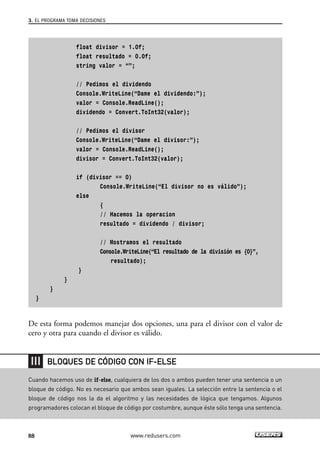 float divisor = 1.0f;
float resultado = 0.0f;
string valor = “”;
// Pedimos el dividendo
Console.WriteLine(“Dame el dividendo:”);
valor = Console.ReadLine();
dividendo = Convert.ToInt32(valor);
// Pedimos el divisor
Console.WriteLine(“Dame el divisor:”);
valor = Console.ReadLine();
divisor = Convert.ToInt32(valor);
if (divisor == 0)
Console.WriteLine(“El divisor no es válido”);
else
{
// Hacemos la operacion
resultado = dividendo / divisor;
// Mostramos el resultado
Console.WriteLine(“El resultado de la división es {0}”,
resultado);
}
}
}
}
De esta forma podemos manejar dos opciones, una para el divisor con el valor de
cero y otra para cuando el divisor es válido.
3. EL PROGRAMA TOMA DECISIONES
88 www.redusers.com
Cuando hacemos uso de if-else, cualquiera de los dos o ambos pueden tener una sentencia o un
bloque de código. No es necesario que ambos sean iguales. La selección entre la sentencia o el
bloque de código nos la da el algoritmo y las necesidades de lógica que tengamos. Algunos
programadores colocan el bloque de código por costumbre, aunque éste sólo tenga una sentencia.
BLOQUES DE CÓDIGO CON IF-ELSE
03_C#2010_AJUSTADO.qxd 8/6/10 8:32 PM Page 88
 