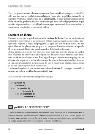 En el programa anterior observamos cómo se ha usado if anidado para la división,
sólo tenemos que ser cuidadosos con else para poder saber a qué if pertenece. Si en
nuestros programas hacemos uso de la indentación, es decir colocar espacios antes
de la sentencia, podemos facilitar reconocer qué parte del código pertenece a qué
sección. Algunos editores de código hacen esto por nosotros de forma automática y
visualmente es más fácil reconocer el código.
Escalera de if-else
Otra estructura que se puede utilizar es la escalera de if-else. Una de sus funciones
principales es optimizar la ejecución del código. Algunas veces son necesarias por-
que así lo requiere la lógica del programa. Al igual que con los if anidados, no hay
que utilizarlos sin planeación, ya que al no programarlos correctamente, nos puede
llevar a errores de lógica que pueden resultar difíciles de solucionar.
Ahora aprendamos cómo los podemos usar para que nuestro código se vuelva
más eficiente. Si observamos el programa de las operaciones matemáticas, tene-
mos un if para cada operación. Esto significa que cuando nuestro programa se
ejecuta, sin importar si se ha seleccionado la suma o la multiplicación, siempre
se tienen que ejecutar al menos cuatro if. Los if pueden ser operaciones costosas
ya que se tienen que evaluar expresiones.
La forma de optimizar esto es con una cadena de if-else. El concepto es sencillo y
consiste en colocar un if en la sentencia del else.
Esto quedaría como muestra el siguiente código:
if(expresión 1)
Sentencia 1
else if(expresión 2)
Sentencia 2
else if(expresión 3)
Sentencia 3
3. EL PROGRAMA TOMA DECISIONES
92 www.redusers.com
A veces sucede que cuando tenemos anidamiento, uno o varios de los if pueden tener else y
luego no sabemos a quién pertenece. Else siempre pertenecerá al if más cercano que ya no
tenga un else asignado. La mejor forma de evitar problemas con esto es hacer uso de bloques
de código, aunque solamente tengamos una sentencia en el bloque.
¿A QUIÉN LE PERTENECE ELSE?
03_C#2010_AJUSTADO.qxd 8/6/10 8:32 PM Page 92
 
