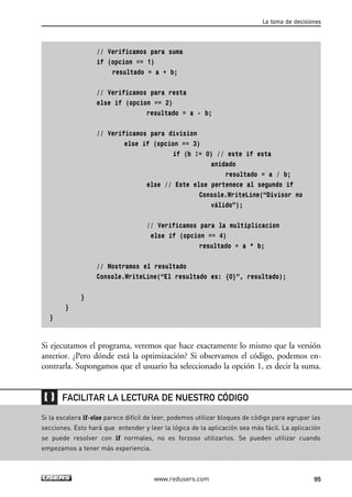 // Verificamos para suma
if (opcion == 1)
resultado = a + b;
// Verificamos para resta
else if (opcion == 2)
resultado = a - b;
// Verificamos para division
else if (opcion == 3)
if (b != 0) // este if esta
anidado
resultado = a / b;
else // Este else pertenece al segundo if
Console.WriteLine(“Divisor no
válido”);
// Verificamos para la multiplicacion
else if (opcion == 4)
resultado = a * b;
// Mostramos el resultado
Console.WriteLine(“El resultado es: {0}”, resultado);
}
}
}
Si ejecutamos el programa, veremos que hace exactamente lo mismo que la versión
anterior. ¿Pero dónde está la optimización? Si observamos el código, podemos en-
contrarla. Supongamos que el usuario ha seleccionado la opción 1, es decir la suma.
La toma de decisiones
95www.redusers.com
Si la escalera if-else parece difícil de leer, podemos utilizar bloques de código para agrupar las
secciones. Esto hará que entender y leer la lógica de la aplicación sea más fácil. La aplicación
se puede resolver con if normales, no es forzoso utilizarlos. Se pueden utilizar cuando
empezamos a tener más experiencia.
FACILITAR LA LECTURA DE NUESTRO CÓDIGO
03_C#2010_AJUSTADO.qxd 8/6/10 8:32 PM Page 95
 