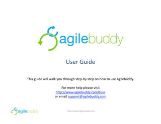 User Guide 

This guide will walk you through step‐by‐step on how to use Agilebuddy.  

                      For more help please visit 
                  h=p://www.agilebuddy.com/tour  
                  or email support@agilebuddy.com 


                          h=p://www.agilebuddy.com 
 