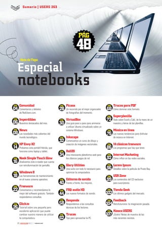 Comunidad
Comentarios y debates
de RedUsers.com.
Imperdibles
Nuestros destacados del mes.
News
Las novedades más calientes del
mundo tecnológico.
HP Envy X2
Probamos esta portátil híbrida, que
funciona como laptop y tablet.
Nook Simple Touch Glow
Analizamos este e-reader que cuenta
con retroiluminación de pantalla.
Windows 8
Las herramientas de mantenimiento
en el nuevo sistema operativo.
Freeware
Comentamos y recomendamos lo
mejor del software gratuito. También
respondemos consultas.
Click.to
Tutorial sobre una pequeña pero
excelente aplicación que puede
cambiar nuestra manera de utilizar
la computadora.
Picasa
Un recorrido por el mejor organizador
de fotografías del momento.
VirtualBox
Una guía paso a paso para animarse
a utilizar Ubuntu virtualizado sobre un
sistema Windows.
Inkscape
Comenzamos un curso de dibujo y
creación de imágenes vectoriales.
Roll20
Una interesante plataforma web para
los clásicos juegos de rol.
Glary Utilities
Una suite con todo lo necesario para
optimizar la computadora.
Editores de sonido
Frente a frente, los mejores.
FAQ: audio HD
Los nuevos formatos de sonido.
Responde
Respondemos a las consultas
técnicas de los lectores.
Trucos
Tips para aprovechar la PC.
Trucos para PDF
Cómo dominar este formato.
Superplanilla
Todo sobre Excel y Calc, de la mano de un
maestro y héroe de las planillas.
Música en línea
Las nuevas tendencias para disfrutar
de música en Internet.
14 clásicos freeware
Los programas que hay que tener.
Internet Marketing
Cómo influir en las redes sociales.
Lorem Ipsum
Detalles sobre la película de Pirate Bay.
USR Zone
Los contenidos del CD exclusivo
para suscriptores.
Tienda Geek
Los últimos gadgets del mercado.
Feedback
Retrofuturismo: la imaginación pasada.
Kiosco USERS
¡Gratis! Notas de muestra de las
más recientes revistas.
PÁG
48
PÁG
04
PÁG
30
PÁG
86
PÁG
06
PÁG
08
PÁG
14
PÁG
16
PÁG
18
PÁG
22
PÁG
26
PÁG
28
PÁG
76
PÁG
58
PÁG
44
PÁG
40
PÁG
102
PÁG
104
PÁG
36
PÁG
99
PÁG
34
PÁG
96
PÁG
32
PÁG
92
Sumario | USERS 263
2 263
Nota de Tapa
Especial
notebooks
PÁG
107PÁG
62
PÁG
72
PÁG
68
002 - u263 - index_ok.indd 2 14/02/2013 13:40:46
 
