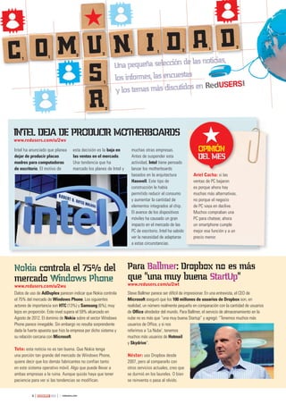4 263
Una pequeña selección de las noticias,
los informes, las encuestas
y los temas más discutidos en
Una pequeña selección de las noticias,
los informes, las encuestas
y los temas más discutidos en
Una pequeña selección de las noticias,
los informes, las encuestas
y los temas más discutidos en
Una pequeña selección de las noticias,
Una pequeña selección de las noticias,
Una pequeña selección de las noticias,
Una pequeña selección de las noticias,
Una pequeña selección de las noticias,
y los temas más discutidos en
Una pequeña selección de las noticias,
Una pequeña selección de las noticias,
Una pequeña selección de las noticias,
Una pequeña selección de las noticias,
los informes, las encuestas
y los temas más discutidos en
Una pequeña selección de las noticias,
Una pequeña selección de las noticias,
Una pequeña selección de las noticias,
Una pequeña selección de las noticias,
Una pequeña selección de las noticias,
Una pequeña selección de las noticias,
Una pequeña selección de las noticias,
Una pequeña selección de las noticias,
Una pequeña selección de las noticias,
Una pequeña selección de las noticias,C1 1 2 2 1 1 2
2
1
1
n ao im du d
s
r2
Ariel Cacha: si las
ventas de PC bajaron
es porque ahora hay
muchas más alternativas,
no porque el negocio
de PC vaya en declive.
Muchos compraban una
PC para chatear, ahora
un smartphone cumple
mejor esa función y a un
precio menor.
Ariel Cacha: si las
Opinión
del mes
intel deja de prOducir mOtherbOards
www.redusers.com/u/2wv
nokia controla el 75% del
mercado Windows phone
www.redusers.com/u/2wu
Datos de uso de AdDuplex parecen indicar que Nokia controla
el 75% del mercado de Windows Phone. Los siguientes
actores de importancia son HTC (13%) y Samsung (6%), muy
lejos en proporción. Este nivel supera el 59% alcanzado en
Agosto de 2012. El dominio de Nokia sobre el sector Windows
Phone parece innegable. Sin embargo no resulta sorprendente
dada la fuerte apuesta que hizo la empresa por dicho sistema y
su relación cercana con Microsoft.
Toto: esta noticia no es tan buena. Que Nokia tenga
una porción tan grande del mercado de Windows Phone,
quiere decir que los demás fabricantes no confían tanto
en este sistema operativo móvil. Algo que puede llevar a
ambas empresas a la ruina. Aunque quizás haya que tener
paciencia para ver si las tendencias se modifican.
para ballmer: dropbox no es más
que "una muy buena startup"
www.redusers.com/u/2wt
Steve Ballmer parece ser difícil de impresionar. En una entrevista, el CEO de
Microsoft aseguró que los 100 millones de usuarios de Dropbox son, en
realidad, un número realmente pequeño en comparación con la cantidad de usuarios
de Office alrededor del mundo. Para Ballmer, el servicio de almacenamiento en la
nube no es más que “una muy buena Startup” y agregó: “Tenemos muchos más
usuarios de Office, y si nos
referimos a ‘La Nube’, tenemos
muchos más usuarios de Hotmail
y Skydrive”.
Néstor: uso Dropbox desde
2007, pero al compararlo con
otros servicios actuales, creo que
se durmió en los laureles. O bien
se reinventa o pasa al olvido.
Intel ha anunciado que planea
dejar de producir placas
madres para computadoras
de escritorio. El motivo de
esta decisión es la baja en
las ventas en el mercado.
Una tendencia que ha
marcado los planes de Intel y
muchas otras empresas.
Antes de suspender esta
actividad, Intel tiene pensado
lanzar los motherboards
basados en la arquitectura
Haswell. Este tipo de
construcción le había
permitido reducir el consumo
y aumentar la cantidad de
elementos integrados al chip.
El avance de los dispositivos
móviles ha causado un gran
impacto en el mercado de las
PC de escritorio. Intel ha sabido
ver la necesidad de adaptarse
a estas circunstancias.
 