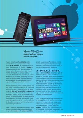 49263
Hace no mucho tiempo, las notebooks estaban
consideradas como una computadora secundaria a
nuestra PC de escritorio. Un equipo que contaba con
varias limitaciones, pero que nos daba la libertad de
llevarla con nosotros a todos lados. Sin embargo, los
tiempos cambian. En la actualidad, existen muchos
modelos de notebooks que no tienen nada que
envidiarle a las computadoras de escritorio. La realidad
es que éstas ya son capaces de realizar las principales
tareas que necesitan la gran mayoría de los usuarios;
e incluso aquellos más exigentes pueden encontrar
algunos modelos que estén a la altura del reto.
Además, teniendo en cuenta el mundo ajetreado en el
que vivimos, con un terrible auge por los dispositivos
portátiles, no debería sorprendernos que las laptops
ocupen el 68% de la venta total de computadoras
en el último año. Al achicarse la diferencia en su
potencia (al punto tal que no influya para el usuario
común), las notebooks cuentan con la gran ventaja de
ser unos equipos mucho más versátiles. Aún cuando
no tengamos pensado sacarlas a la calle, nos brindan
la libertad de movernos por las distintas habitaciones
de nuestro hogar fácilmente.
Tal es la popularidad de estos equipos, que en los últimos
años hemos visto surgir dispositivos hermanos, como
las ya olvidadas netbooks o las ultrabooks e híbridos
que tanto futuro prometen. Acompáñennos mientras
analizamos todo lo que estos dispositivos tienen para
ofrecernos, al mismo tiempo que tratamos de echar luz
sobre muchos de sus secretos tecnológicos.
ULTRABOOKS E HÍBRIDOS
Si bien el término ultrabook es una marca registrada
de Intel para referirse a un tipo de notebooks que se
destacan por su pequeño tamaño sin sacrificar potencia
o duración de la batería, también pueden encontrarse
dispositivos ultraligeros (con otros nombres) que utilizan
chips AMD. Sin embargo, hay ciertas características
esenciales a considerar para este tipo de dispositivos.
Para empezar, su grosor no puede superar los 21
mm, deben contar con al menos un puerto USB 3.0,
procesadores de bajo consumo, carcasas metálicas
para disipar el calor, un disco SSD, además de una
larga duración de la batería (al menos 5 horas) y lograr
encenderse en apenas segundos.
El otro formato que ha crecido en popularidad son
los híbridos. Se trata de aquellas notebooks que
pueden convertirse en tablets, ya sea porque su
pantalla gira completamente o porque podemos
separarla del teclado. La nueva interfaz de
Windows 8 (pensada para dispositivos táctiles)
ha impulsado el crecimiento de estos equipos, que
combinan lo mejor de ambos dispositivos.las ya olv
La Samsung ATIV Smart PC es uno
de los nuevos equipos híbridos
(notebook + tablet) que llegan para
renovar el mundo portátil.
048-055_Notapa_usr263.indd 49 15/02/2013 03:27:41 p.m.
 
