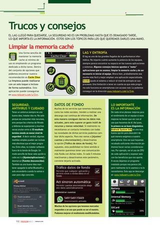 112 263
Una forma sencilla de
mantener la memoria
cache al mínimo de
uso es empleando un programa
dedicado a dicha tarea. Dentro
del conjunto de opciones que
podemos encontrar nuestra
recomendación es Cache Clear.
La limpieza puede realizarse
con un solo toque o incluso
de forma automática. Esta
aplicación puede conseguirse
en www.redusers.com/u/2vn.
Trucos y consejos
EL LAG LLEGÓ PARA QUEDARSE, LA SEGURIDAD NO ES UN PROBLEMAS HASTA QUE ES DEMASIADO TARDE,
LO QUE IMPORTA ES LA INFORMACIÓN. ESTOS SON LOS TÓPICOS PARA LOS QUE QUEREMOS DARLES UNA MANO.
64
Limpiar la memoria caché
SEGURIDAD,
ANTIVIRUS Y CUIDADO
Tener un antivirus siempre es una
buena idea, instalar dos no. No solo
porque se consumen más recursos,
sino porque los criterios de ﬁltrado
y defensa se superponen y muchas
veces anulan entre sí. El resultado
termina siendo un menor nivel de
seguridad. A decir verdad, algunas
medidas simples pueden ser incluso
más efectivas que el mejor progra-
ma. Entre ellas, no instalar software
fuera de la tienda de Google. Un
modo sencillo de llevar esta opción a
cabo es ir a [Ajustes/aplicaciones] y
desmarcar [Fuentes desconocidas].
También es una buena idea man-
tener apagada la señal Bluetooth y
solo encenderla cuando la vamos a
usar para algo concreto.
LO IMPORTANTE
ES LA INFORMACIÓN
De nada sirve planear mejoras para
el rendimiento de un equipo si esas
mejoras no tienen que ver con el
uso que hacemos de él. Así pues,
lo primero es un buen diagnóstico.
Android System Info es una muy
buena opción para descubrir de
qué manera exigimos a nuestro
smartphone. Una vez que hayamos
recabado suﬁciente información po-
dremos hacer varias consideracio-
nes. Por ejemplo, ver el uso de CPU
de cada aplicación y sopesar esto
con los beneﬁcios que nos aporta.
A veces dejamos un programa
instalado porque nos parece útil,
pero realmente no lo usamos o no lo
necesitamos. Esta app se descarga
en www.redusers.com/u/2vo.
LAG Y ENTROPÍA
El lag es uno de los grandes ﬂagelos de la performance infor-
mática. No importa cuánto aumente la potencia de los equipos,
siempre parece encontrar su espacio en las nuevas aplicaciones
y sistemas. Algunos consejos básicos apuntan a “matar”
aplicaciones que no usamos, limpiar la memoria cache y de ser
necesario re iniciar el equipo. Ahora bien, probablemente sea
mucho más fácil y mejor emplear una aplicación especializada.
Seeder ayuda al sistema a reducir el nivel de entropía en sus
procesos. Una limitación a tener en cuenta es que este progra-
ma solo funciona en smartphones con acceso root. Lo podemos
conseguir en la dirección www.redusers.com/u/2vm.
DATOS DE FONDO
Muchos de los servicios que tenemos instalados,
como las redes sociales, tienden a realizar una
descarga casi continua de información. De
esta manera consiguen darnos los datos más
actuales, pero esto supone un gasto inútil de
recursos y menos velocidad. Si realmente no
necesitamos un contacto inmediato con todas
las novedades de dichos servicios podemos cam-
biar dicho aspecto. Para eso vamos a [Ajustes/
cuentas y sincronización] y desactivamos
la opción [Tráﬁco de datos de fondo]. Por
supuesto, esta posibilidad no tiene sentido si
realmente queremos tener una comunicación
más ﬂuida con dichas redes. Si cada 5 minutos
reactivamos y desactivamos este parámetro,
conviene dejarlo activado.
Muchas de las opciones que tenemos marcadas
responden a un uso que puede no ser el nuestro.
Podemos mejorar el rendimiento modiﬁcándolas.
 