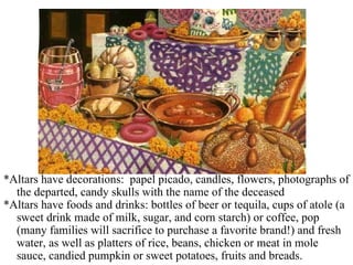 *Altars have decorations:  papel picado, candles, flowers, photographs of the departed, candy skulls with the name of the deceased *Altars have foods and drinks: bottles of beer or tequila, cups of atole (a sweet drink made of milk, sugar, and corn starch) or coffee, pop (many families will sacrifice to purchase a favorite brand!) and fresh water, as well as platters of rice, beans, chicken or meat in mole sauce, candied pumpkin or sweet potatoes, fruits and breads.  