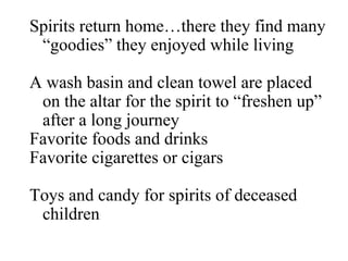 Spirits return home…there they find many “goodies” they enjoyed while living A wash basin and clean towel are placed on the altar for the spirit to “freshen up” after a long journey Favorite foods and drinks Favorite cigarettes or cigars Toys and candy for spirits of deceased children 