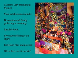 Customs vary throughout Mexico Most celebrations include: Decoration and family gathering at cemetery Special foods Ofrendas  (offerings) on altars Religious rites and prayers Often there are fireworks! 