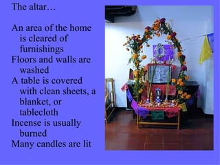 The altar… An area of the home is cleared of furnishings Floors and walls are washed A table is covered with clean sheets, a blanket, or tablecloth Incense is usually burned Many candles are lit 
