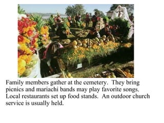 En el cementerio Family members gather at the cemetery.  They bring picnics and mariachi bands may play favorite songs.  Local restaurants set up food stands.  An outdoor church service is usually held.  