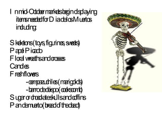 In mid-October markets begin displaying items needed for Dia de los Muertos including: Skeletons (toys, figurines, sweets) Papel Picado Floral wreaths and crosses Candles Fresh flowers -cempazuchiles (marigolds) -barro de obispo (cockscomb) Sugar or chocolate skulls and coffins Pan de muerto (bread of the dead) 