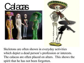 Calacas Skeletons are often shown in everyday activities which depict a dead person’s profession or interests.  The calacas are often placed on altars.  This shows the spirit that he has not been forgotten. 