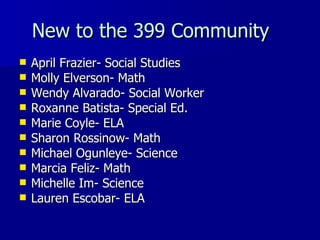 New to the 399 Community April Frazier- Social Studies Molly Elverson- Math Wendy Alvarado- Social Worker Roxanne Batista- Special Ed. Marie Coyle- ELA Sharon Rossinow- Math Michael Ogunleye- Science Marcia Feliz- Math Michelle Im- Science Lauren Escobar- ELA 