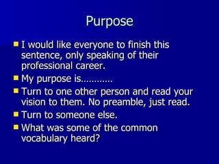 Purpose I would like everyone to finish this sentence, only speaking of their professional career.  My purpose is………… Turn to one other person and read your vision to them. No preamble, just read. Turn to someone else. What was some of the common vocabulary heard? 