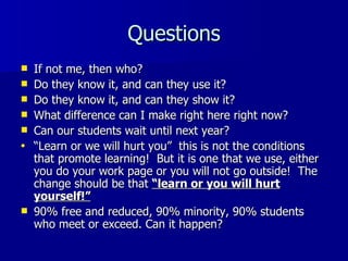 Questions If not me, then who? Do they know it, and can they use it? Do they know it, and can they show it? What difference can I make right here right now? Can our students wait until next year? “ Learn or we will hurt you”  this is not the conditions that promote learning!  But it is one that we use, either you do your work page or you will not go outside!  The change should be that  “learn or you will hurt yourself!” 90% free and reduced, 90% minority, 90% students who meet or exceed. Can it happen? 