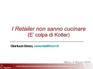 I Retailer non sanno cucinare (E’ colpa di Kotler) Milano, 6 Maggio 2010 Gianluca Greco,  www.retailforum.it   