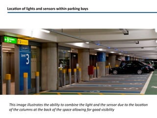 Parking bay sensors and indicators Ultrasonic detection High visibility Each parking bay has a sensor and an LED indicator. The sensor ultrasonically detects vehicle presence and transmits data in real time to lights and signs that immediately show open parking spots on each row and at each specific parking space as well as turning the indicator to red to signify the bay is taken. 