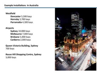 Example installations  in Australia Westfield  Doncaster  5,500 bays Hornsby  3,700 bays Parramatta  4,300 bays Airports Sydney  10,000 bays Melbourne  7,000   bays   (on hold) Brisbane  5,000 bays Canberra  2,000 bays Queen Victoria Building, Sydney 700 bays Rouse Hill Shopping Centre, Sydney 3,000 bays Canberra Centre  (under installation) 5,200 bays 