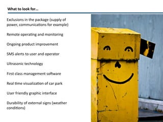 What to look for… Exclusions in the package (supply of power, communications for example)  Remote operating and monitoring Ongoing product improvement SMS alerts to user and operator Ultrasonic technology  First class management software Real time visualization of car park User friendly graphic interface Durability of external signs (weather conditions) 