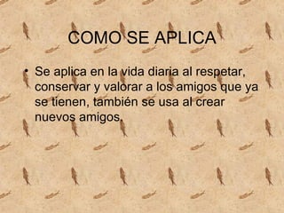 COMO SE APLICA Se aplica en la vida diaria al respetar, conservar y valorar a los amigos que ya se tienen, también se usa al crear nuevos amigos.