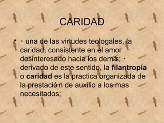 CARIDAD ・ una de las virtudes teologales, la caridad, consistente en el amor desinteresado hacia los demás; ・ derivado de este sentido, la filantropía o caridad es la pr ac tica organizada de la prestación de auxilio a los m as necesitados;