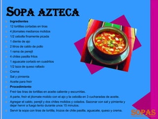 SOPA AZTECA
   Ingredientes
   12 tortillas cortadas en tiras
   4 jitomates medianos molidos
   1/2 cebolla finamente picada
   1 diente de ajo
   2 litros de caldo de pollo
   1 rama de perejil
   4 chiles pasilla fritos
   1 aguacate cortado en cuadritos
   1/2 taza de queso rallado
   Crema
   Sal y pimienta
   Aceite para freír
   Procedimiento
   Freír las tiras de tortillas en aceite caliente y escurrirlas.
   A parte, freír el jitomate molido con el ajo y la cebolla en 3 cucharadas de aceite.
   Agregar el caldo, perejil y dos chiles molidos y colados. Sazonar con sal y pimienta y
    dejar hervir a fuego lento durante unos 15 minutos.
   Servir la sopa con tiras de tortilla, trozos de chile pasilla, aguacate, queso y crema.
                                                                                              Sopas
 