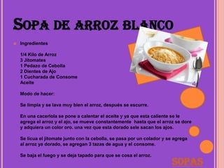 SOPA DE ARROZ BLANCO
   Ingredientes

    1/4 Kilo de Arroz
    3 Jitomates
    1 Pedazo de Cebolla
    2 Dientes de Ajo
    1 Cucharada de Consome
    Aceite

    Modo de hacer:

    Se limpia y se lava muy bien el arroz, después se escurre.

    En una cacerlola se pone a calentar el aceite y ya que esta caliente se le
    agrega el arroz y el ajo, se mueve constantemente hasta que el arroz se dore
    y adquiera un color oro. una vez que esta dorado sele sacan los ajos.

    Se licua el jitomate junto con la cebolla, se pasa por un colador y se agrega
    al arroz ya dorado, se agregan 3 tazas de agua y el consome.

    Se baja el fuego y se deja tapado para que se cosa el arroz.
                                                                         Sopas
 