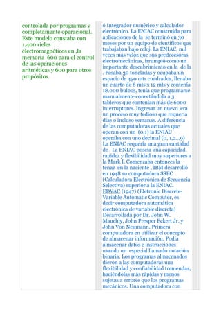 controlada por programas y     ó Integrador numérico y calculador
completamente operacional.     electrónico. La ENIAC construida para
Este modelo constaba con       aplicaciones de la se terminó en 30
1.400 rieles                   meses por un equipo de científicos que
electromagnéticos en ,la       trabajaban bajo reloj. La ENIAC, mil
memoria 600 para el control    veces más veloz que sus predecesoras
                               electromecánicas, irrumpió como un
de las operaciones
                               importante descubrimiento en la de la
aritméticas y 600 para otros   . Pesaba 30 toneladas y ocupaba un
propósitos.                    espacio de 450 mts cuadrados, llenaba
                               un cuarto de 6 mts x 12 mts y contenía
                               18.000 bulbos, tenía que programarse
                               manualmente conectándola a 3
                               tableros que contenían más de 6000
                               interruptores. Ingresar un nuevo era
                               un proceso muy tedioso que requería
                               días o incluso semanas. A diferencia
                               de las computadoras actuales que
                               operan con un (0,1) la ENIAC
                               operaba con uno decimal (0, 1,2...9)
                               La ENIAC requería una gran cantidad
                               de . La ENIAC poseía una capacidad,
                               rapidez y flexibilidad muy superiores a
                               la Mark I. Comenzaba entonces la
                               tenaz en la naciente , IBM desarrolló
                               en 1948 su computadora SSEC
                               (Calculadora Electrónica de Secuencia
                               Selectiva) superior a la ENIAC.
                               EDVAC (1947) (Eletronic Discrete-
                               Variable Automatic Computer, es
                               decir computadora automática
                               electrónica de variable discreta)
                               Desarrollada por Dr. John W.
                               Mauchly, John Presper Eckert Jr. y
                               John Von Neumann. Primera
                               computadora en utilizar el concepto
                               de almacenar información. Podía
                               almacenar datos e instrucciones
                               usando un especial llamado notación
                               binaria. Los programas almacenados
                               dieron a las computadoras una
                               flexibilidad y confiabilidad tremendas,
                               haciéndolas más rápidas y menos
                               sujetas a errores que los programas
                               mecánicos. Una computadora con
 