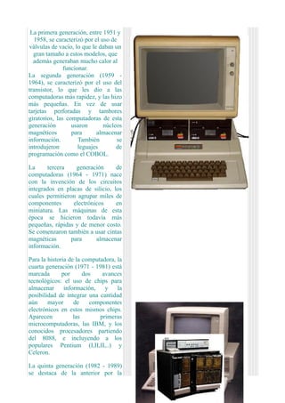 La primera generación, entre 1951 y
  1958, se caracterizó por el uso de
válvulas de vacío, lo que le daban un
  gran tamaño a estos modelos, que
  además generaban mucho calor al
               funcionar.
La segunda generación (1959 -
1964), se caracterizó por el uso del
transistor, lo que les dio a las
computadoras más rapidez, y las hizo
más pequeñas. En vez de usar
tarjetas perforadas y tambores
giratorios, las computadoras de esta
generación        usaron       núcleos
magnéticos        para      almacenar
información.         También        se
introdujeron         leguajes       de
programación como el COBOL.

La     tercera     generación     de
computadoras (1964 - 1971) nace
con la invención de los circuitos
integrados en placas de silicio, los
cuales permitieron agrupar miles de
componentes       electrónicos    en
miniatura. Las máquinas de esta
época se hicieron todavía más
pequeñas, rápidas y de menor costo.
Se comenzaron también a usar cintas
magnéticas       para      almacenar
información.

Para la historia de la computadora, la
cuarta generación (1971 - 1981) está
marcada       por      dos    avances
tecnológicos: el uso de chips para
almacenar      información,    y    la
posibilidad de integrar una cantidad
aún     mayor      de    componentes
electrónicos en estos mismos chips.
Aparecen           las       primeras
microcomputadoras, las IBM, y los
conocidos procesadores partiendo
del 8088, e incluyendo a los
populares Pentium (I,II,II,..) y
Celeron.

La quinta generación (1982 - 1989)
se destaca de la anterior por la
 