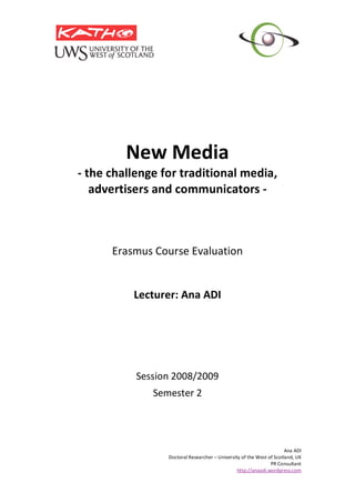  
                  
             New Media 
    ‐ the challenge for traditional media, 
       advertisers and communicators ‐ 
                         
                         
                         
                         
          Erasmus Course Evaluation 
                        
                        
              Lecturer: Ana ADI 
                        
                        
                         
                         
                         
               Session 2008/2009 
                  Semester 2 
 
 

                                                                          Ana ADI 
                     Doctoral Researcher – University of the West of Scotland, UK 
                                                                   PR Consultant  
                                                    http://anaadi.wordpress.com
 