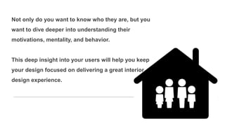 Not only do you want to know who they are, but you
want to dive deeper into understanding their
motivations, mentality, and behavior.
This deep insight into your users will help you keep
your design focused on delivering a great interior
design experience.
 