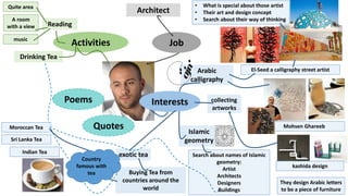 Architect
JobActivities
Arabic
calligraphy
Islamic
geometry
Reading
Interests
exotic tea
Drinking Tea
Buying Tea from
countries around the
world
collecting
artworks
El-Seed a calligraphy street artist
• What is special about those artist
• Their art and design concept
• Search about their way of thinking
Mohsen Ghareeb
Indian Tea
Quotes
Poems
Search about names of Islamic
geometry:
Artist
Architects
Designers
Buildings
They design Arabic letters
to be a piece of furniture
Sri Lanka Tea
Moroccan Tea
Country
famous with
tea
Quite area
A room
with a view
music
kashida design
 
