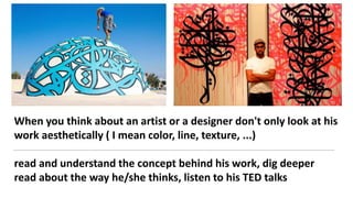 When you think about an artist or a designer don't only look at his
work aesthetically ( I mean color, line, texture, ...)
read and understand the concept behind his work, dig deeper
read about the way he/she thinks, listen to his TED talks
 
