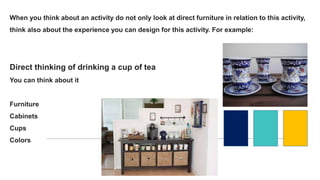 When you think about an activity do not only look at direct furniture in relation to this activity,
think also about the experience you can design for this activity. For example:
Direct thinking of drinking a cup of tea
You can think about it
Furniture
Cabinets
Cups
Colors
 