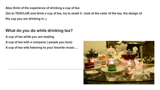 Also think of the experience of drinking a cup of tea
(Go to TEACLUB and drink a cup of tea, try to smell it ..look at the color of the tea, the design of
the cup you are drinking in..)
What do you do while drinking tea?
A cup of tea while you are reading
A cup of tea with a company ( people you love)
A cup of tea wile listening to your favorite music ...
 