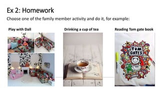 Ex 2: Homework
Choose one of the family member activity and do it, for example:
Play with Dall Drinking a cup of tea Reading Tom gate book
 