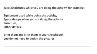Take 20 pictures while you are doing the activity, for example:
Equipment used while doing the activity,
Space design when you are doing the activity,
Furniture,
Other details…
print them and stick them in your sketchbook
you do not need to design the pictures
 