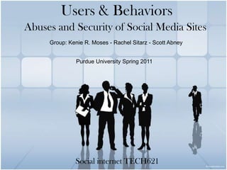 Users & Behaviors Abuses and Security of Social Media Sites Group: Kenie R. Moses - Rachel Sitarz - Scott Abney Purdue University Spring 2011 Social internet TECH621 