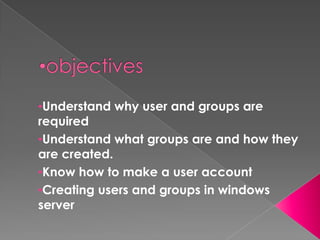 •Understand why user and groups are
required
•Understand what groups are and how they
are created.
•Know how to make a user account
•Creating users and groups in windows
server
 