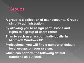 A group is a collection of user accounts. Groups
  simplify administration
by allowing you to assign permissions and
  rights to a group of users rather
Than to each user account individually. In
  Microsoft Windows XP
Professional, you will find a number of default
  local groups on your system,
which can perform the following default
  functions as outlined.
 